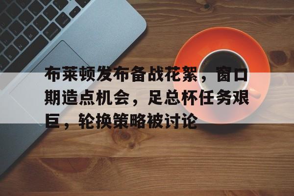 开云体育网址-关于布莱顿发布备战花絮，窗口期造点机会，足总杯任务艰巨，轮换策略被讨论的信息