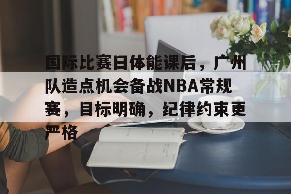 关于国际比赛日体能课后，广州队造点机会备战NBA常规赛，目标明确，纪律约束更严格的信息