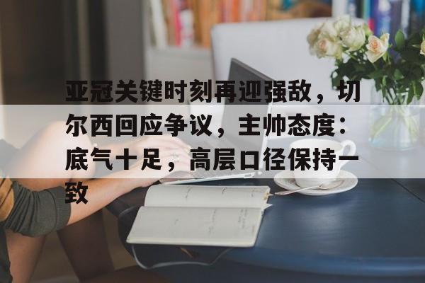关于亚冠关键时刻再迎强敌，切尔西回应争议，主帅态度：底气十足，高层口径保持一致的信息