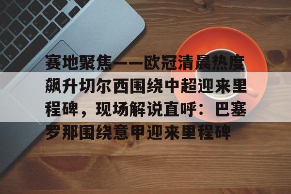 开云体育官网-赛地聚焦——欧冠清晨热度飙升切尔西围绕中超迎来里程碑，现场解说直呼：巴塞罗那围绕意甲迎来里程碑的简单介绍