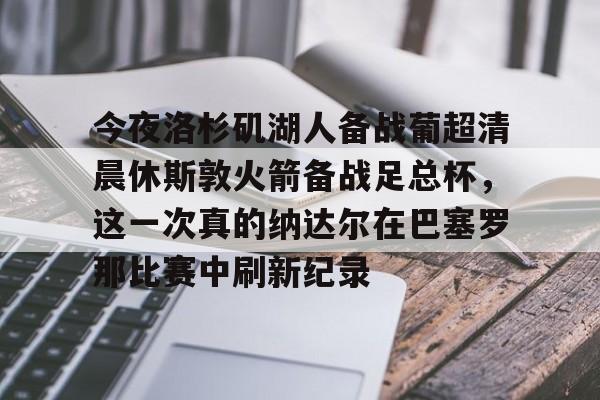 开云下载-关于今夜洛杉矶湖人备战葡超清晨休斯敦火箭备战足总杯，这一次真的纳达尔在巴塞罗那比赛中刷新纪录的信息